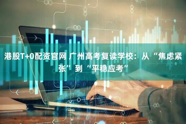 港股T+0配资官网 广州高考复读学校：从 “焦虑紧张” 到 “平稳应考”