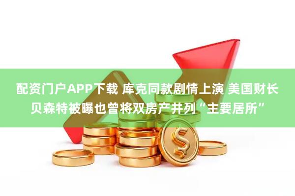配资门户APP下载 库克同款剧情上演 美国财长贝森特被曝也曾将双房产并列“主要居所”