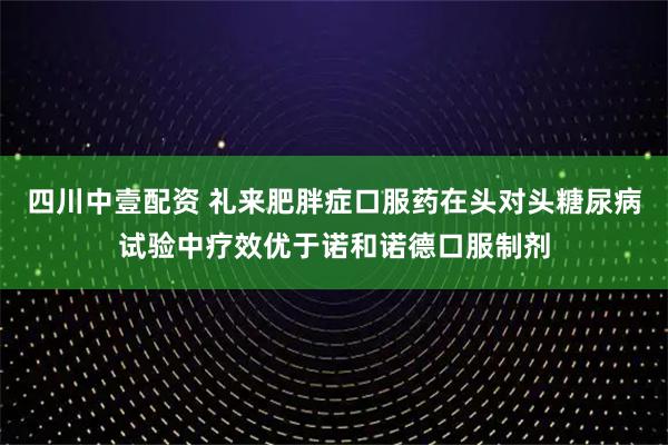 四川中壹配资 礼来肥胖症口服药在头对头糖尿病试验中疗效优于诺和诺德口服制剂