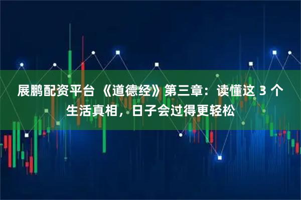 展鹏配资平台 《道德经》第三章：读懂这 3 个生活真相，日子会过得更轻松