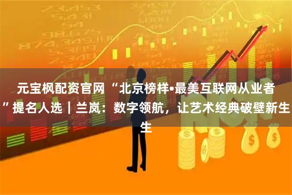 元宝枫配资官网 “北京榜样•最美互联网从业者”提名人选｜兰岚：数字领航，让艺术经典破壁新生
