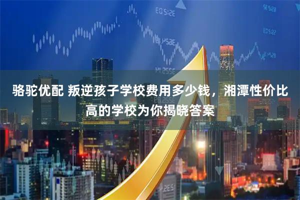 骆驼优配 叛逆孩子学校费用多少钱，湘潭性价比高的学校为你揭晓答案