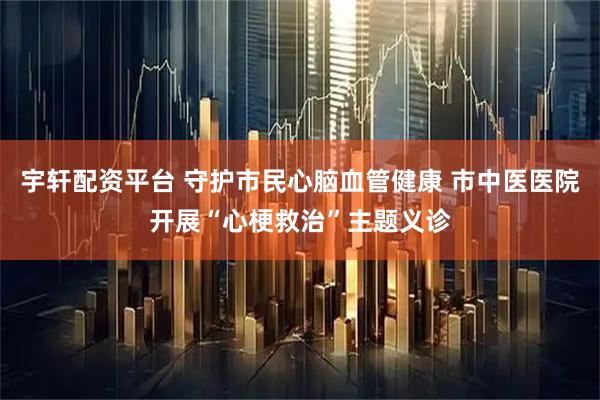 宇轩配资平台 守护市民心脑血管健康 市中医医院开展“心梗救治”主题义诊
