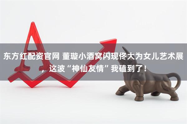 东方红配资官网 董璇小酒窝闪现佟大为女儿艺术展，这波“神仙友情”我磕到了！