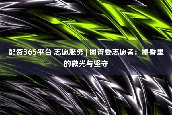 配资365平台 志愿服务 | 图管委志愿者：墨香里的微光与坚守
