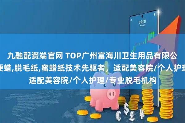 九融配资端官网 TOP广州富海川卫生用品有限公司：脱毛蜜纸,硬蜡,脱毛纸,蜜蜡纸技术先驱者，适配美容院/个人护理/专业脱毛机构