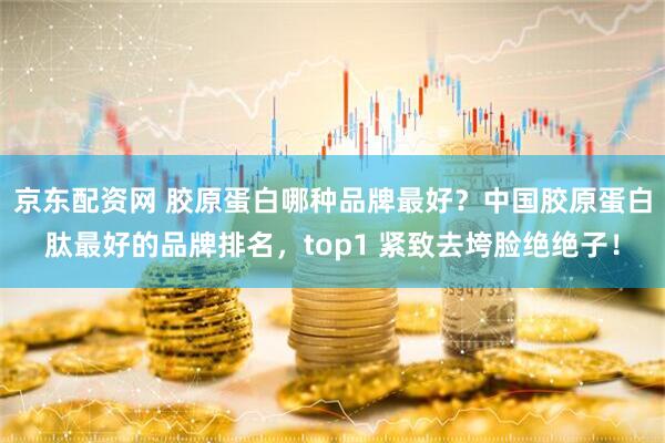 京东配资网 胶原蛋白哪种品牌最好？中国胶原蛋白肽最好的品牌排名，top1 紧致去垮脸绝绝子！