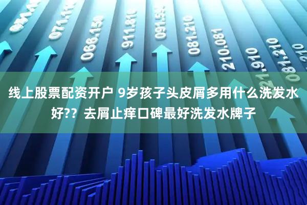 线上股票配资开户 9岁孩子头皮屑多用什么洗发水好?？去屑止痒口碑最好洗发水牌子