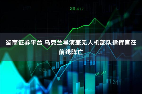 蜀商证券平台 乌克兰导演兼无人机部队指挥官在前线阵亡