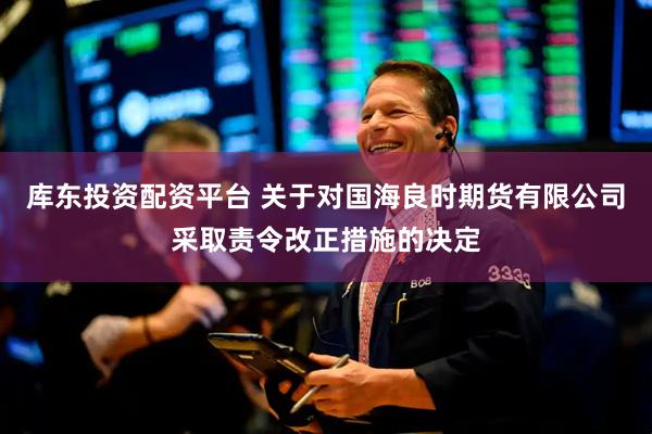 库东投资配资平台 关于对国海良时期货有限公司采取责令改正措施的决定