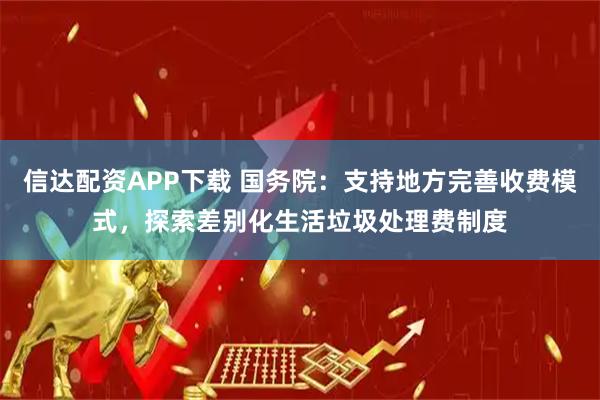 信达配资APP下载 国务院：支持地方完善收费模式，探索差别化生活垃圾处理费制度