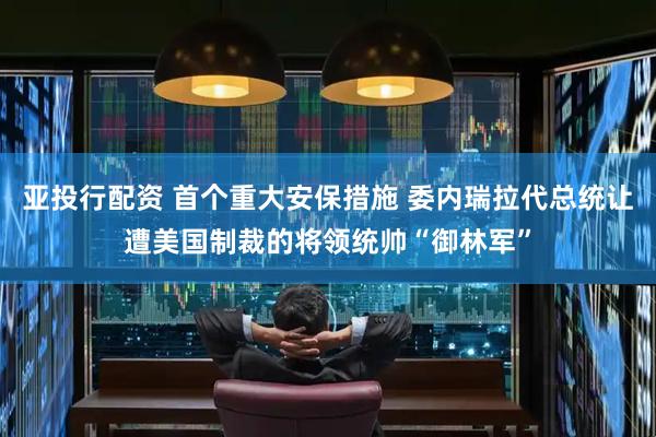 亚投行配资 首个重大安保措施 委内瑞拉代总统让遭美国制裁的将领统帅“御林军”