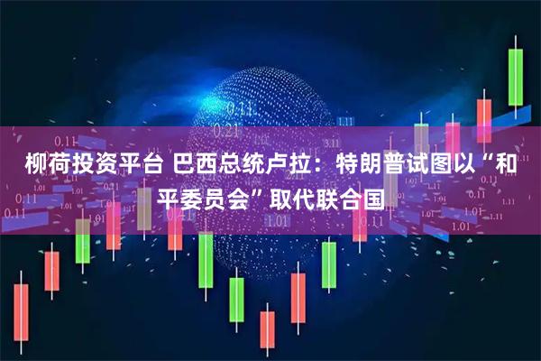 柳荷投资平台 巴西总统卢拉：特朗普试图以“和平委员会”取代联合国