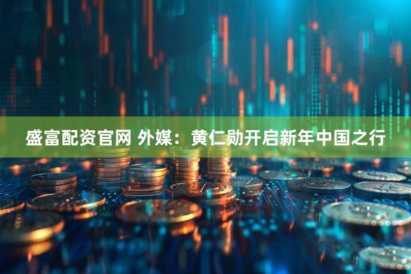盛富配资官网 外媒：黄仁勋开启新年中国之行