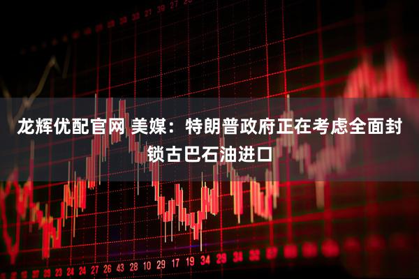 龙辉优配官网 美媒：特朗普政府正在考虑全面封锁古巴石油进口
