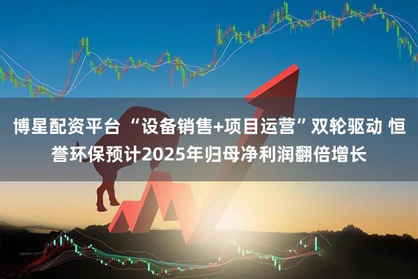 博星配资平台 “设备销售+项目运营”双轮驱动 恒誉环保预计2025年归母净利润翻倍增长