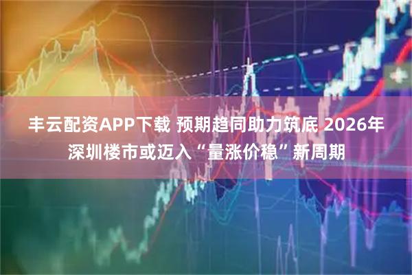 丰云配资APP下载 预期趋同助力筑底 2026年深圳楼市或迈入“量涨价稳”新周期