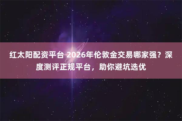 红太阳配资平台 2026年伦敦金交易哪家强？深度测评正规平台，助你避坑选优