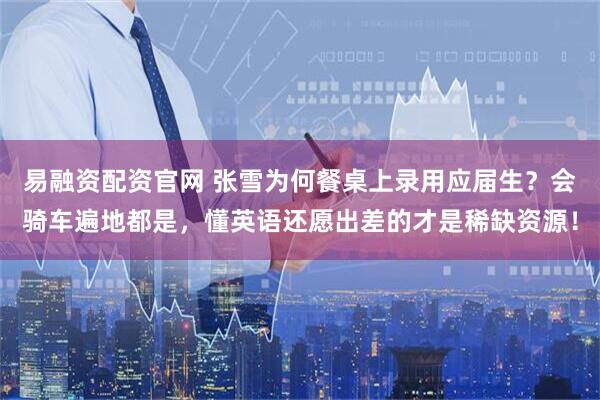 易融资配资官网 张雪为何餐桌上录用应届生？会骑车遍地都是，懂英语还愿出差的才是稀缺资源！