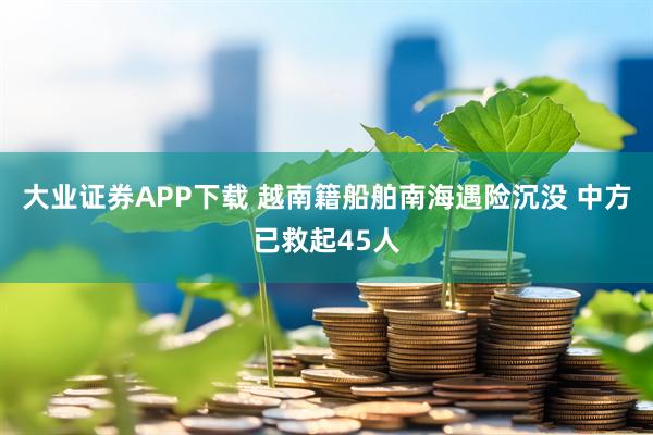 大业证券APP下载 越南籍船舶南海遇险沉没 中方已救起45人