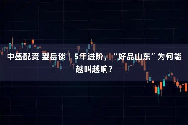中盛配资 望岳谈｜5年进阶，“好品山东”为何能越叫越响？