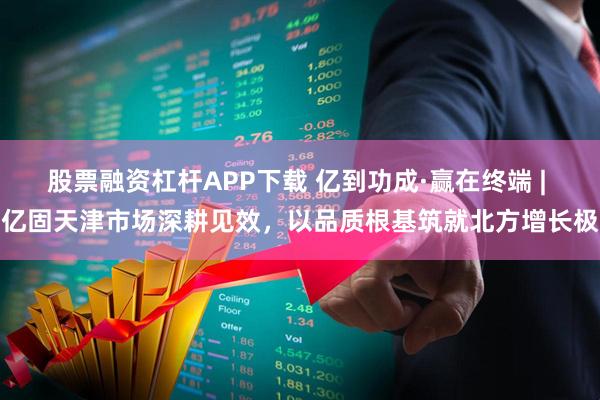 股票融资杠杆APP下载 亿到功成·赢在终端 | 亿固天津市场深耕见效，以品质根基筑就北方增长极