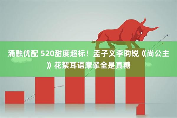 涌融优配 520甜度超标！孟子义李昀锐《尚公主》花絮耳语摩挲全是真糖